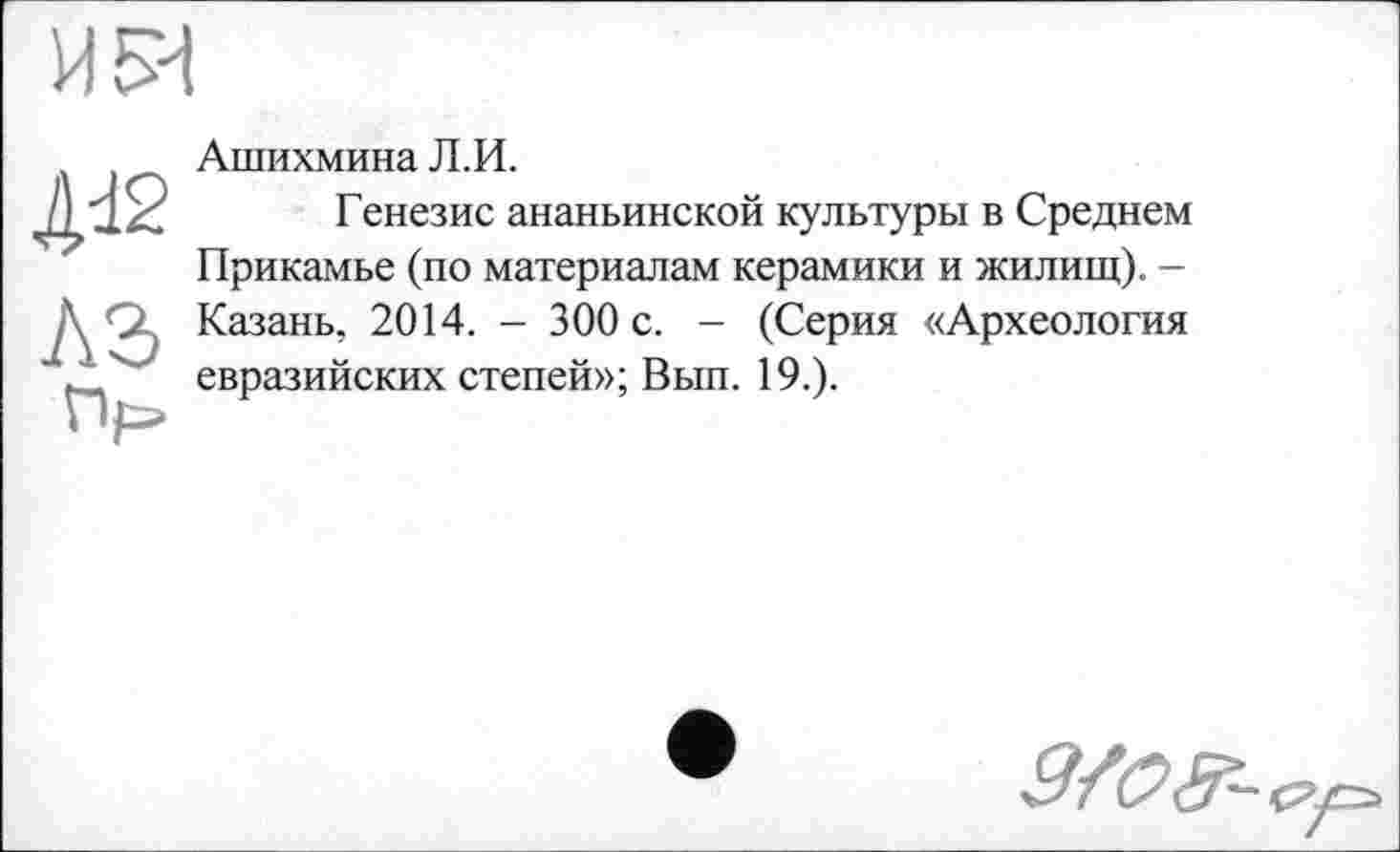 ﻿И 54
4đ2
AS
Пр»
Ашихмина Л.И.
Генезис ананьинской культуры в Среднем Прикамье (по материалам керамики и жилищ). -Казань, 2014. - 300 с. - (Серия «Археология евразийских степей»; Вып. 19.).
